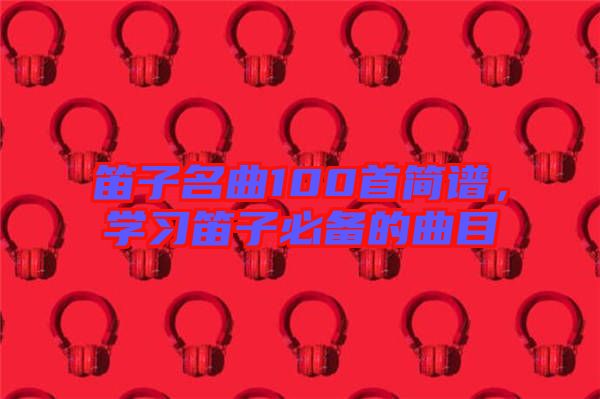 笛子名曲100首簡(jiǎn)譜，學(xué)習(xí)笛子必備的曲目