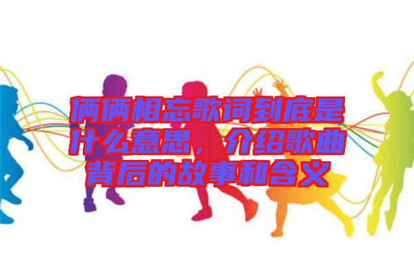 倆倆相忘歌詞到底是什么意思，介紹歌曲背后的故事和含義