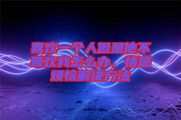 喜歡一個(gè)人但是他不喜歡我怎么辦，情感煩惱解決方法