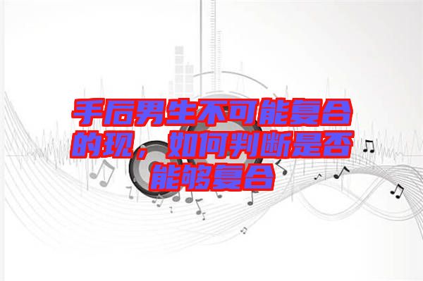 手后男生不可能復(fù)合的現(xiàn)，如何判斷是否能夠復(fù)合
