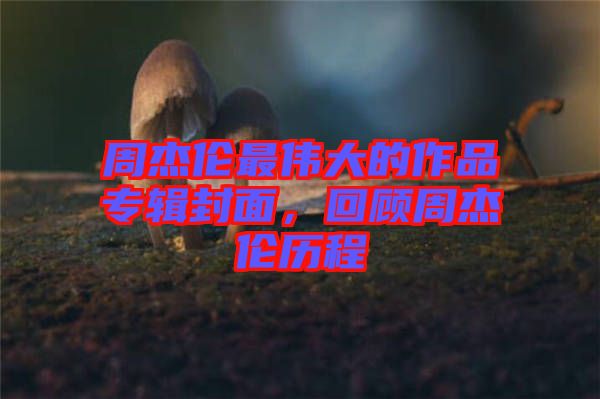 周杰倫最偉大的作品專輯封面，回顧周杰倫歷程