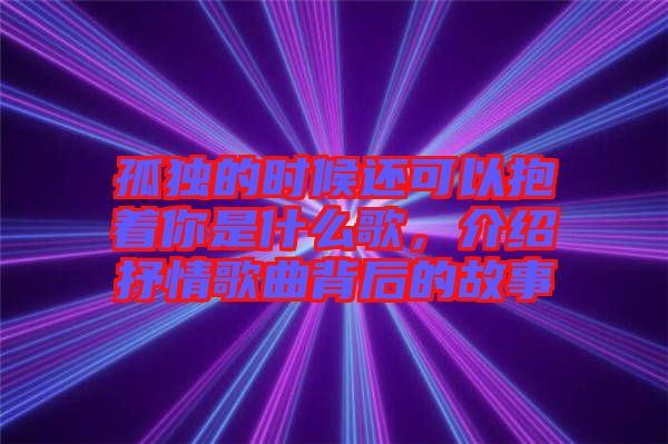 孤獨的時候還可以抱著你是什么歌，介紹抒情歌曲背后的故事