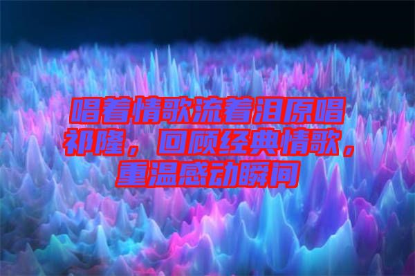 唱著情歌流著淚原唱祁隆，回顧經(jīng)典情歌，重溫感動(dòng)瞬間