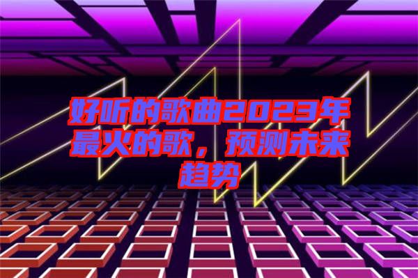 好聽(tīng)的歌曲2023年最火的歌，預(yù)測(cè)未來(lái)趨勢(shì)