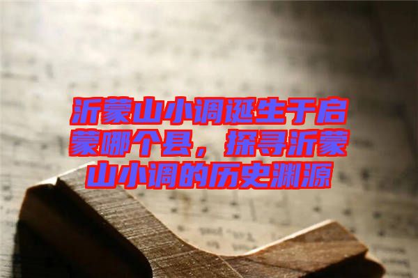 沂蒙山小調(diào)誕生于啟蒙哪個縣，探尋沂蒙山小調(diào)的歷史淵源