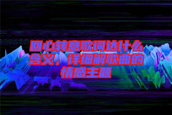 回心轉(zhuǎn)意歌詞達(dá)什么含義，詳細(xì)解歌曲的情感主題