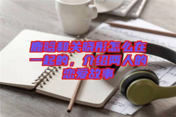 鹿晗和關(guān)曉彤怎么在一起的，介紹兩人的戀愛故事