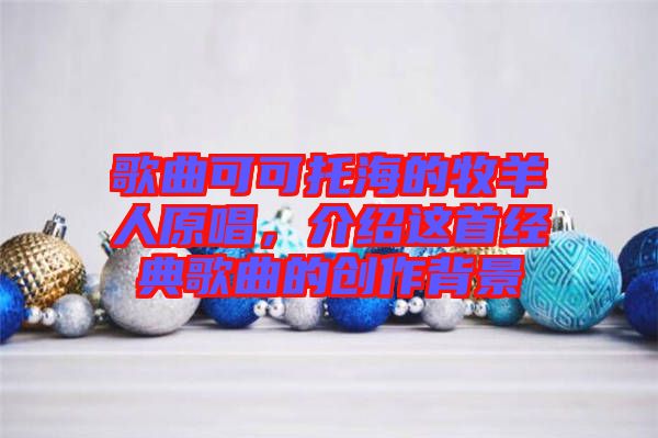 歌曲可可托海的牧羊人原唱，介紹這首經(jīng)典歌曲的創(chuàng)作背景