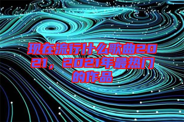 現(xiàn)在流行什么歌曲2021，2021年最熱門的作品