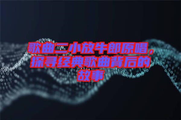 歌曲二小放牛郎原唱，探尋經(jīng)典歌曲背后的故事