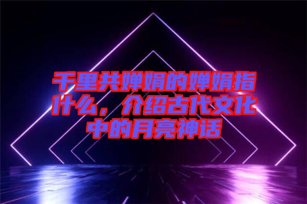 千里共嬋娟的嬋娟指什么，介紹古代文化中的月亮神話