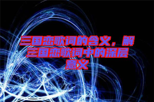 三國(guó)戀歌詞的含義，解三國(guó)戀歌詞中的深層意義