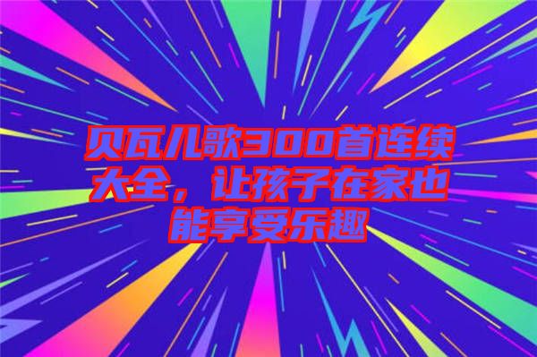 貝瓦兒歌300首連續(xù)大全，讓孩子在家也能享受樂(lè)趣