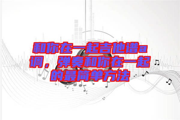 和你在一起吉他譜a調(diào)，彈奏和你在一起的最簡(jiǎn)單方法