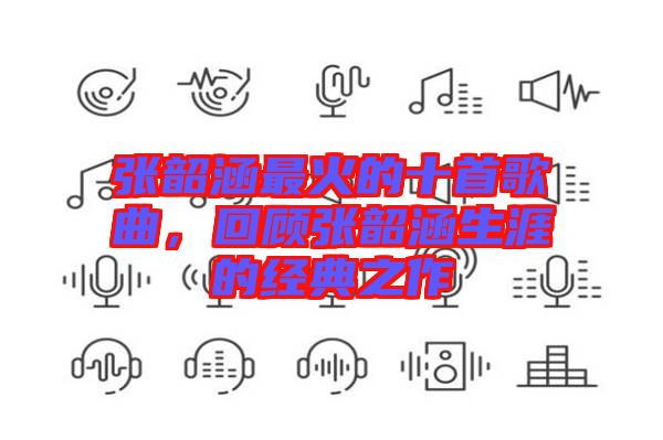 張韶涵最火的十首歌曲，回顧張韶涵生涯的經典之作