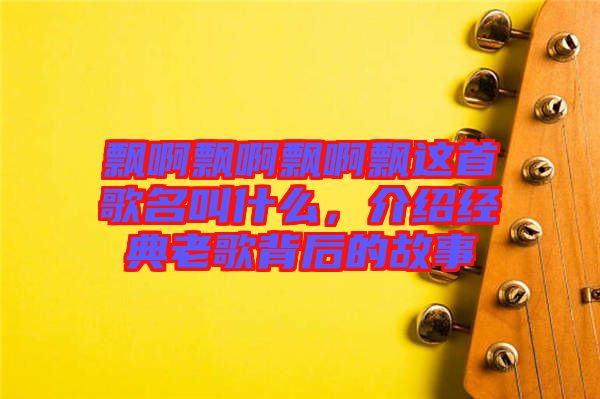 飄啊飄啊飄啊飄這首歌名叫什么，介紹經(jīng)典老歌背后的故事