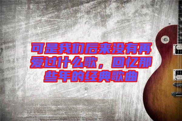 可是我們后來沒有再愛過什么歌，回憶那些年的經(jīng)典歌曲