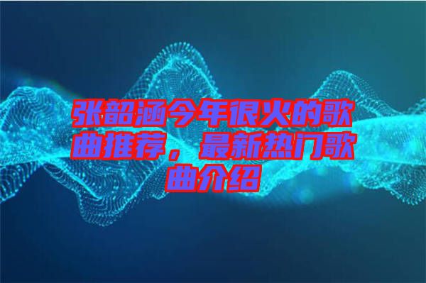張韶涵今年很火的歌曲推薦，最新熱門歌曲介紹