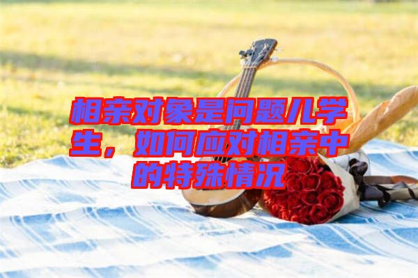 相親對象是問題兒學(xué)生，如何應(yīng)對相親中的特殊情況