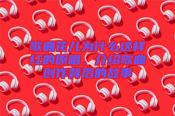 歌曲花兒為什么這樣紅的原唱，介紹歌曲創(chuàng)作背后的故事