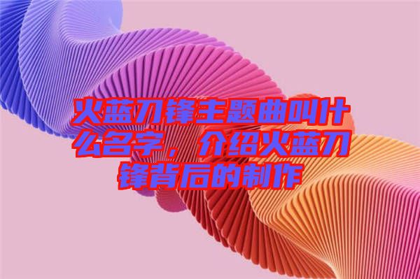 火藍刀鋒主題曲叫什么名字，介紹火藍刀鋒背后的制作