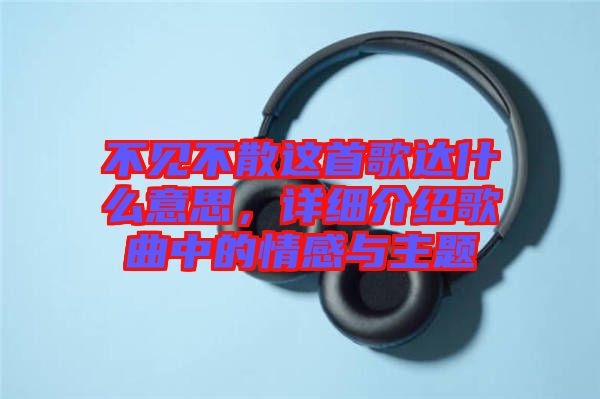 不見(jiàn)不散這首歌達(dá)什么意思，詳細(xì)介紹歌曲中的情感與主題
