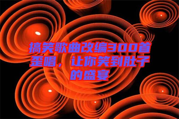 搞笑歌曲改編300首歪唱，讓你笑到肚子的盛宴