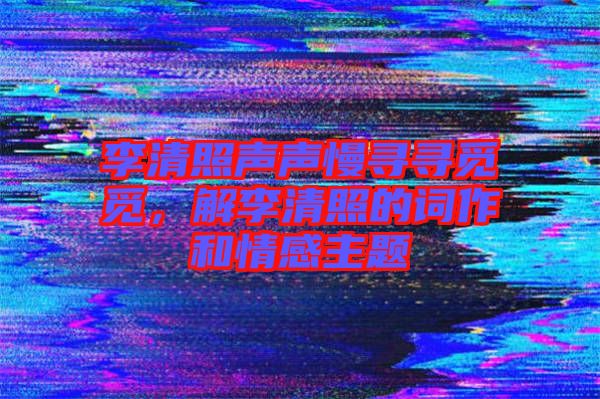 李清照聲聲慢尋尋覓覓，解李清照的詞作和情感主題