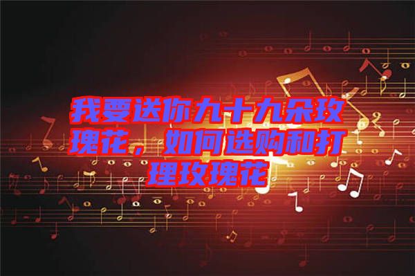 我要送你九十九朵玫瑰花，如何選購和打理玫瑰花