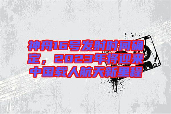 神舟16號(hào)發(fā)射時(shí)間確定，2023年將迎來(lái)中國(guó)載人航天新里程
