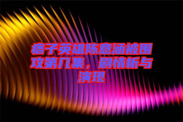 痞子英雄陳意涵被圍攻第幾集，劇情析與演現(xiàn)