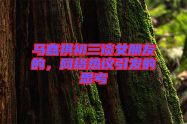 馬嘉祺初三談女朋友的，網(wǎng)絡(luò)熱議引發(fā)的思考