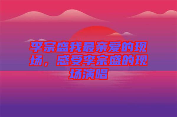 李宗盛我最親愛的現(xiàn)場，感受李宗盛的現(xiàn)場演唱
