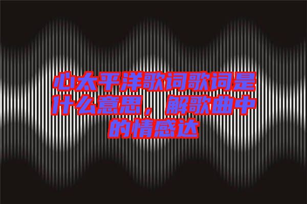 心太平洋歌詞歌詞是什么意思，解歌曲中的情感達(dá)