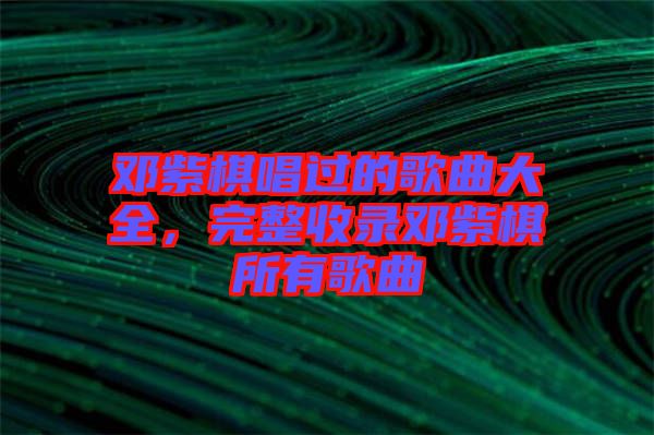 鄧紫棋唱過(guò)的歌曲大全，完整收錄鄧紫棋所有歌曲