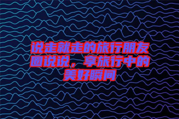 說(shuō)走就走的旅行朋友圈說(shuō)說(shuō)，享旅行中的美好瞬間