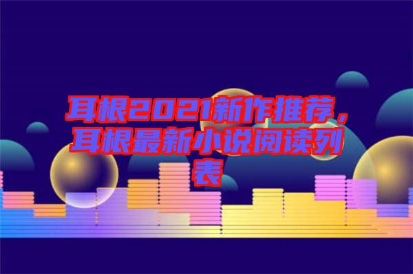 耳根2021新作推薦，耳根最新小說閱讀列表
