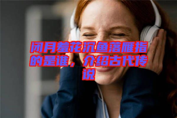 閉月羞花沉魚落雁指的是誰(shuí)，介紹古代傳說