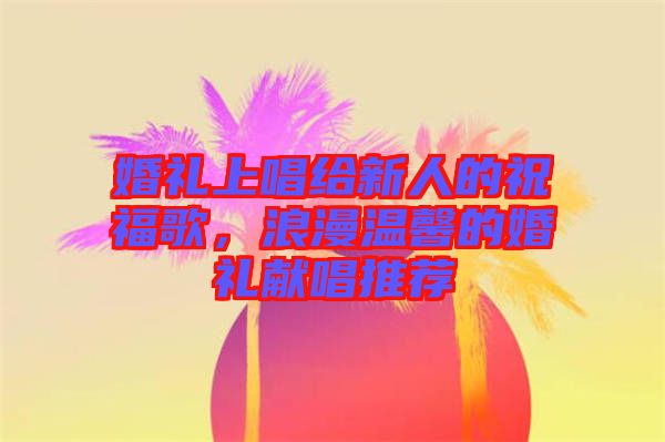 婚禮上唱給新人的祝福歌，浪漫溫馨的婚禮獻(xiàn)唱推薦