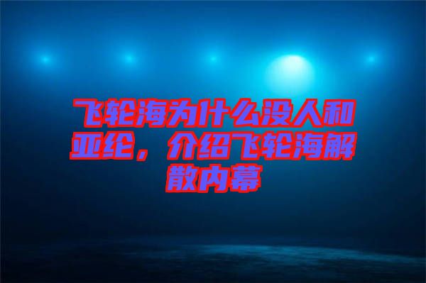 飛輪海為什么沒人和亞綸，介紹飛輪海解散內(nèi)幕