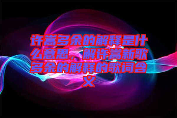 許嵩多余的解釋是什么意思，解許嵩新歌多余的解釋的歌詞含義