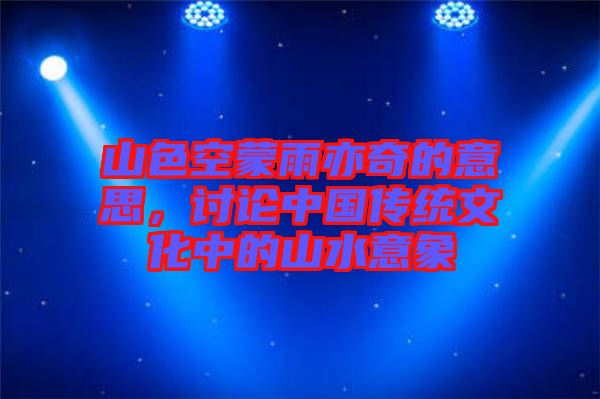 山色空蒙雨亦奇的意思，討論中國(guó)傳統(tǒng)文化中的山水意象