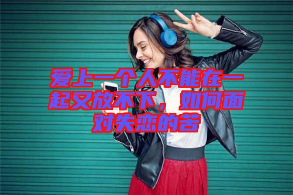 愛上一個(gè)人不能在一起又放不下，如何面對(duì)失戀的苦