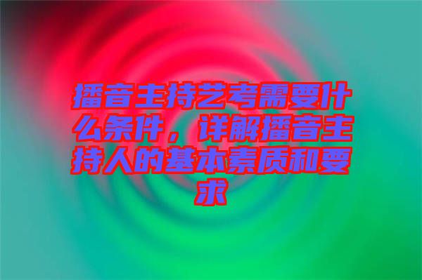 播音主持藝考需要什么條件，詳解播音主持人的基本素質(zhì)和要求