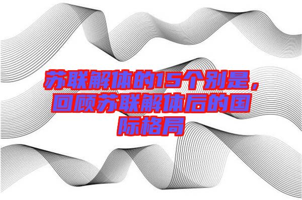 蘇聯(lián)解體的15個別是，回顧蘇聯(lián)解體后的國際格局