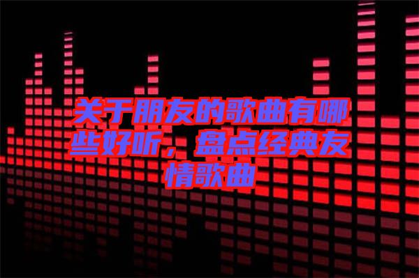 關(guān)于朋友的歌曲有哪些好聽(tīng)，盤(pán)點(diǎn)經(jīng)典友情歌曲