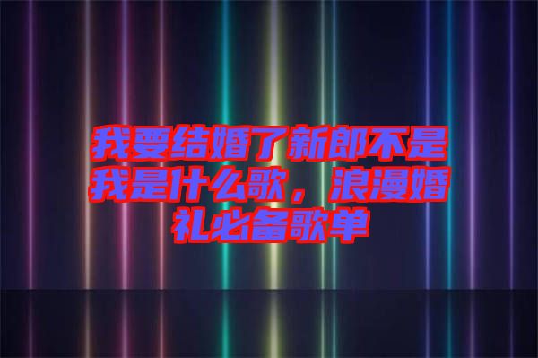 我要結(jié)婚了新郎不是我是什么歌，浪漫婚禮必備歌單
