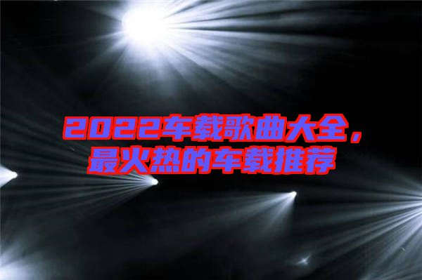 2022車(chē)載歌曲大全，最火熱的車(chē)載推薦