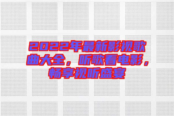 2022年最新影視歌曲大全，聽歌看電影，暢享視聽盛宴