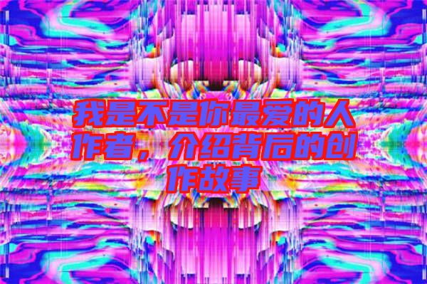 我是不是你最愛的人作者，介紹背后的創(chuàng)作故事